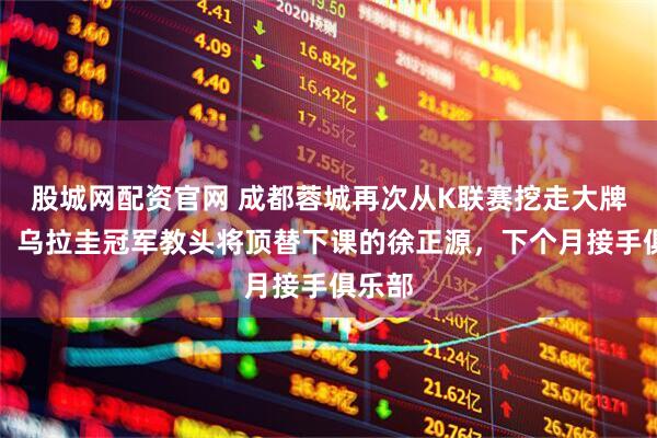 股城网配资官网 成都蓉城再次从K联赛挖走大牌名帅！乌拉圭冠军教头将顶替下课的徐正源，下个月接手俱乐部