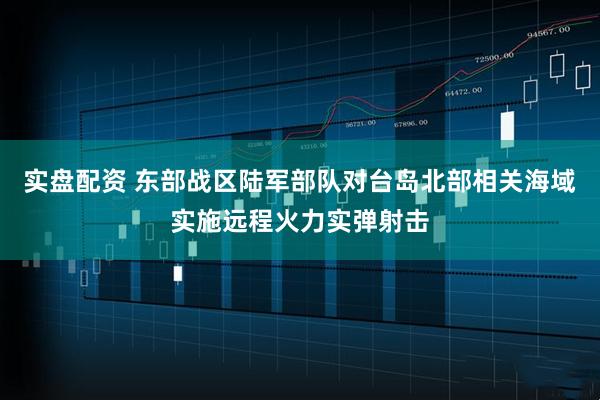 实盘配资 东部战区陆军部队对台岛北部相关海域实施远程火力实弹射击