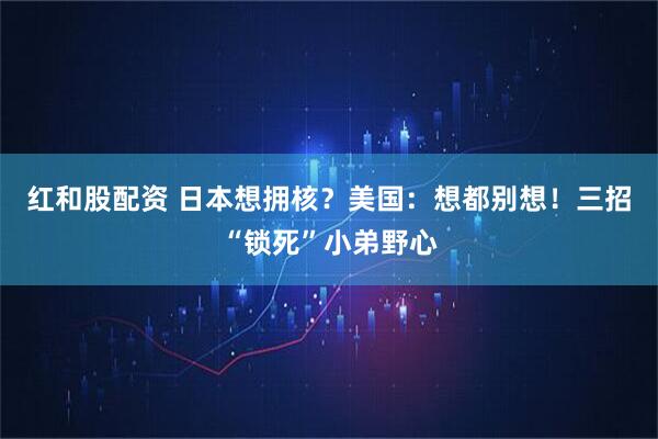 红和股配资 日本想拥核？美国：想都别想！三招“锁死”小弟野心