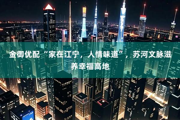 金御优配 “家在江宁，人情味道”，苏河文脉滋养幸福高地