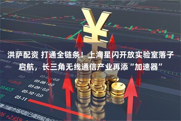 洪萨配资 打通全链条！上海星闪开放实验室落子启航，长三角无线通信产业再添“加速器”