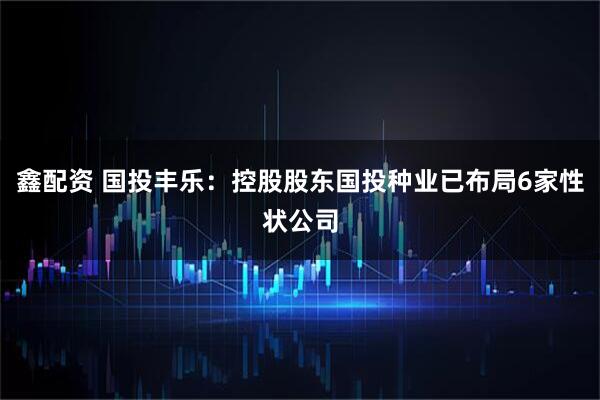 鑫配资 国投丰乐：控股股东国投种业已布局6家性状公司