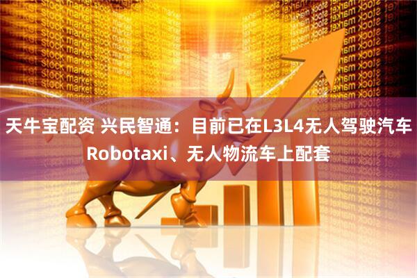 天牛宝配资 兴民智通：目前已在L3L4无人驾驶汽车Robotaxi、无人物流车上配套
