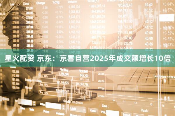 星火配资 京东：京喜自营2025年成交额增长10倍