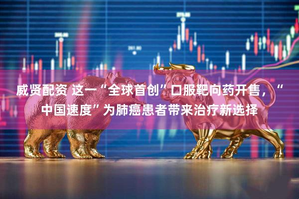 威贤配资 这一“全球首创”口服靶向药开售，“中国速度”为肺癌患者带来治疗新选择