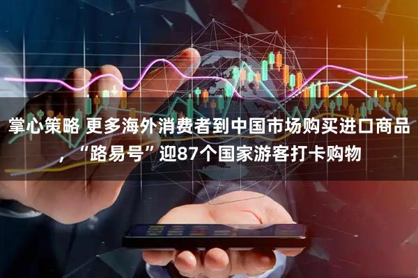 掌心策略 更多海外消费者到中国市场购买进口商品，“路易号”迎87个国家游客打卡购物