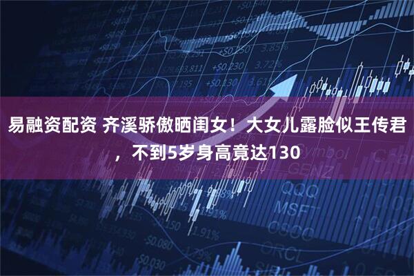 易融资配资 齐溪骄傲晒闺女!大女儿露脸似王传君,不到5岁身高竟达130