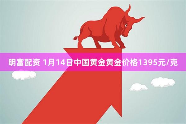 明富配资 1月14日中国黄金黄金价格1395元/克